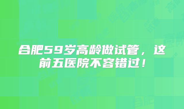 合肥59岁高龄做试管，这前五医院不容错过！