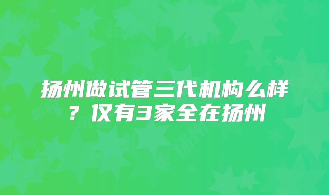 扬州做试管三代机构么样？仅有3家全在扬州
