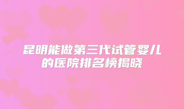 昆明能做第三代试管婴儿的医院排名榜揭晓