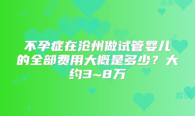 不孕症在沧州做试管婴儿的全部费用大概是多少？大约3~8万
