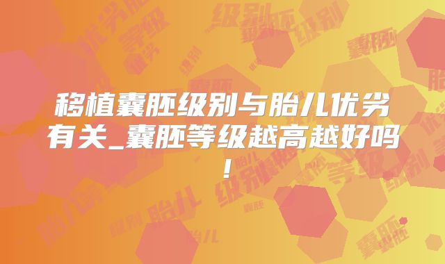 移植囊胚级别与胎儿优劣有关_囊胚等级越高越好吗！