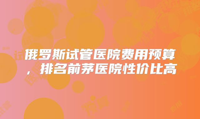 俄罗斯试管医院费用预算，排名前茅医院性价比高