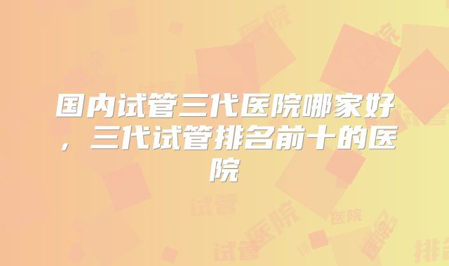 国内试管三代医院哪家好，三代试管排名前十的医院
