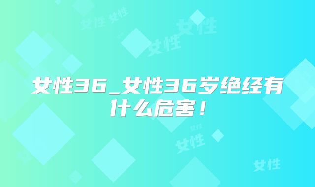 女性36_女性36岁绝经有什么危害!