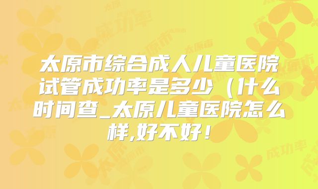 太原市综合成人儿童医院试管成功率是多少（什么时间查_太原儿童医院怎么样,好不好！