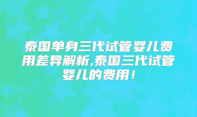 泰国单身三代试管婴儿费用差异解析,泰国三代试管婴儿的费用！