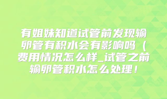 有姐妹知道试管前发现输卵管有积水会有影响吗（费用情况怎么样_试管之前输卵管积水怎么处理！