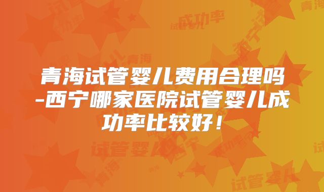 青海试管婴儿费用合理吗-西宁哪家医院试管婴儿成功率比较好!