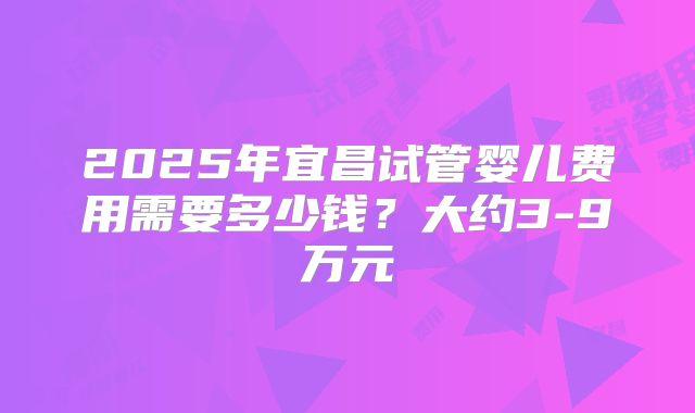 2025年宜昌试管婴儿费用需要多少钱？大约3-9万元