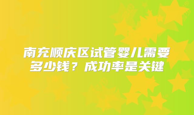 南充顺庆区试管婴儿需要多少钱？成功率是关键