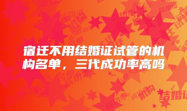 宿迁不用结婚证试管的机构名单，三代成功率高吗