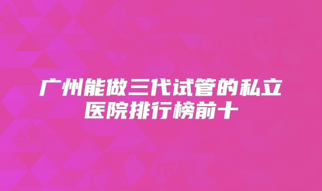 广州能做三代试管的私立医院排行榜前十