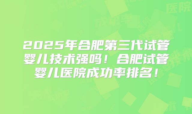2025年合肥第三代试管婴儿技术强吗！合肥试管婴儿医院成功率排名！