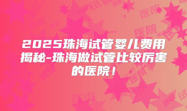 2025珠海试管婴儿费用揭秘-珠海做试管比较厉害的医院！