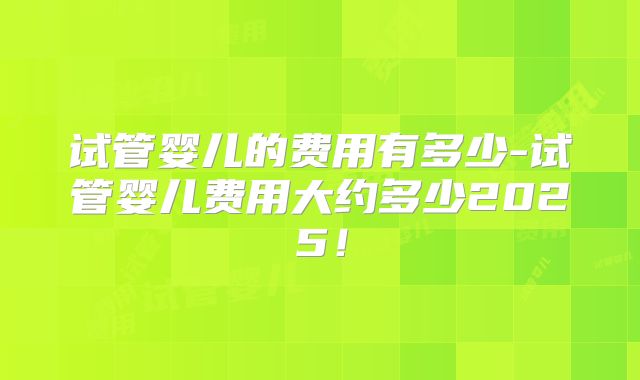 试管婴儿的费用有多少-试管婴儿费用大约多少2025!