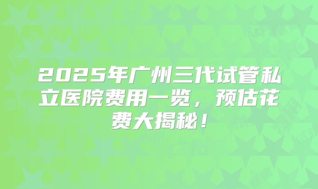 2025年广州三代试管私立医院费用一览，预估花费大揭秘！