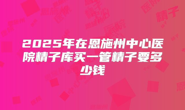 2025年在恩施州中心医院精子库买一管精子要多少钱