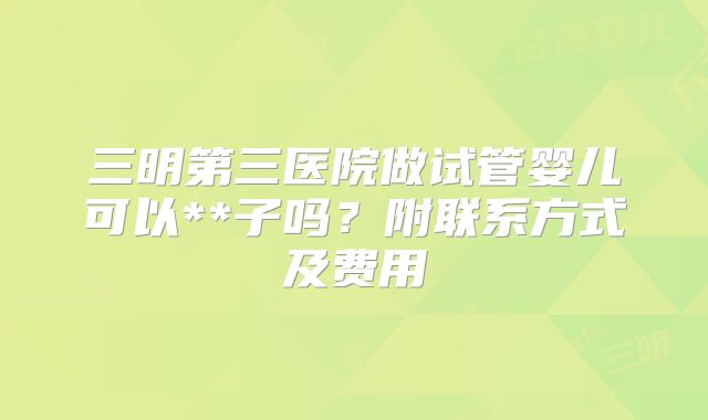 三明第三医院做试管婴儿可以**子吗?附联系方式及费用