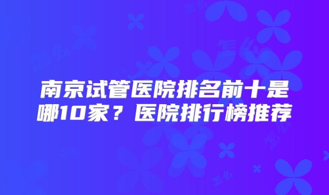 南京试管医院排名前十是哪10家？医院排行榜推荐