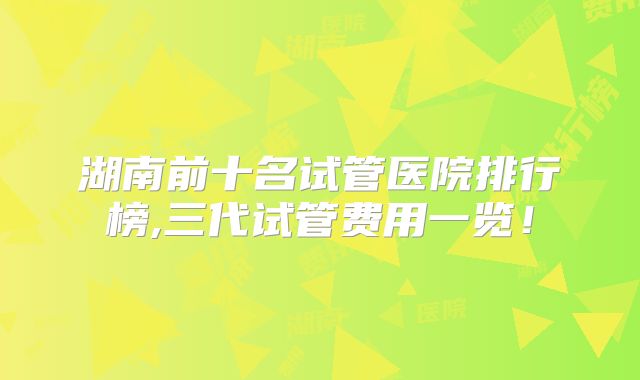 湖南前十名试管医院排行榜,三代试管费用一览!