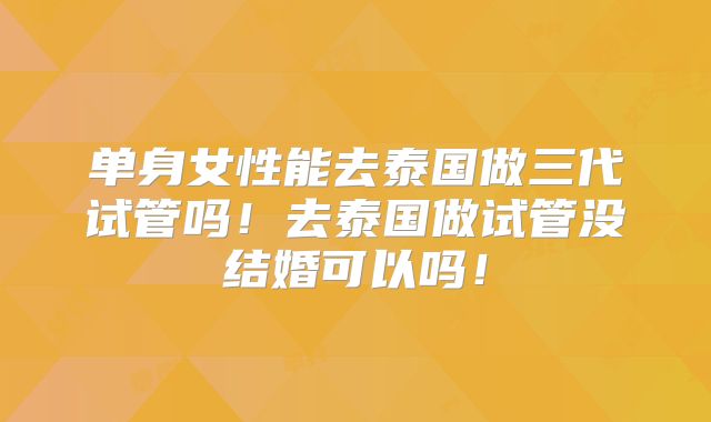 单身女性能去泰国做三代试管吗！去泰国做试管没结婚可以吗！