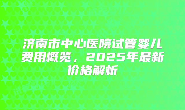 济南市中心医院试管婴儿费用概览，2025年最新价格解析