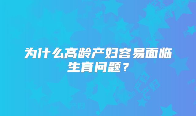 为什么高龄产妇容易面临生育问题?