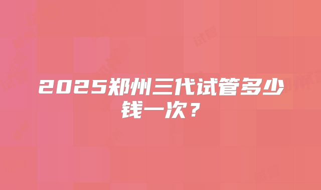 2025郑州三代试管多少钱一次？