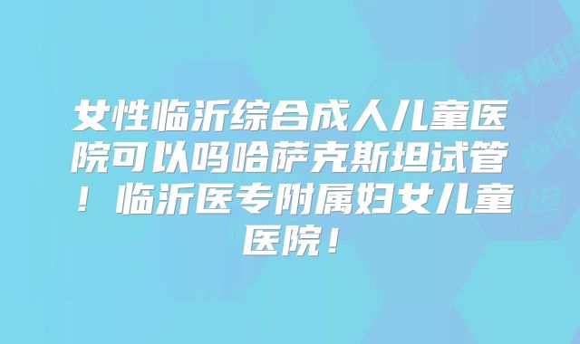 女性临沂综合成人儿童医院可以吗哈萨克斯坦试管！临沂医专附属妇女儿童医院！