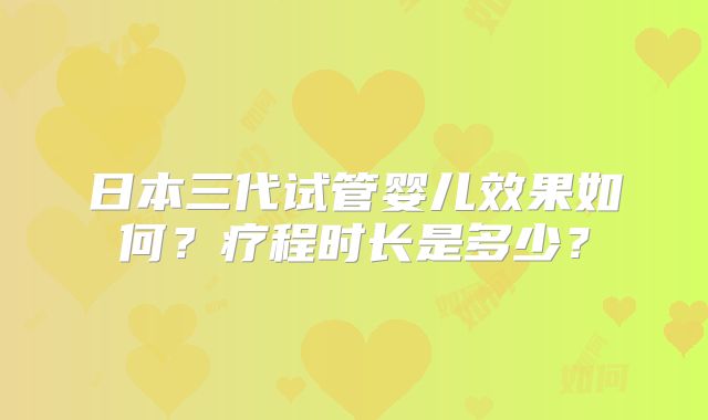 日本三代试管婴儿效果如何?疗程时长是多少?
