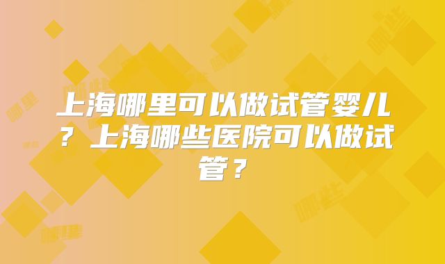 上海哪里可以做试管婴儿？上海哪些医院可以做试管？