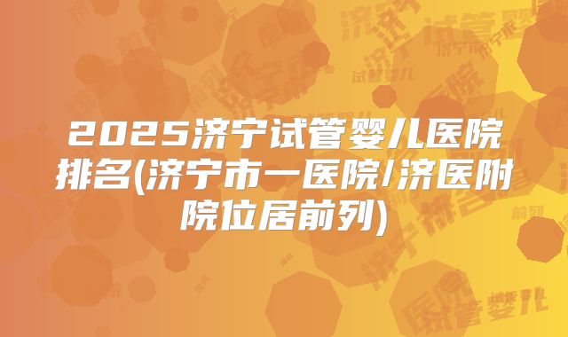 2025济宁试管婴儿医院排名(济宁市一医院/济医附院位居前列)
