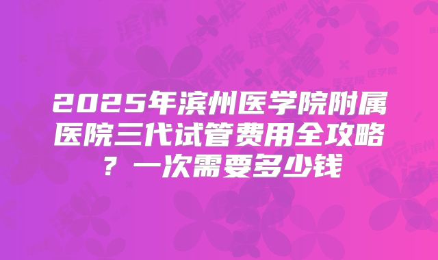 2025年滨州医学院附属医院三代试管费用全攻略?一次需要多少钱