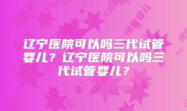 辽宁医院可以吗三代试管婴儿？辽宁医院可以吗三代试管婴儿？