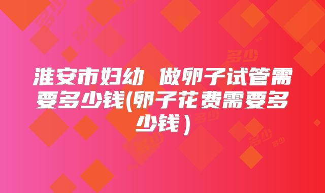 淮安市妇幼 做卵子试管需要多少钱(卵子花费需要多少钱）