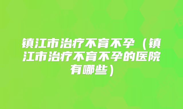 镇江市治疗不育不孕(镇江市治疗不育不孕的医院有哪些)