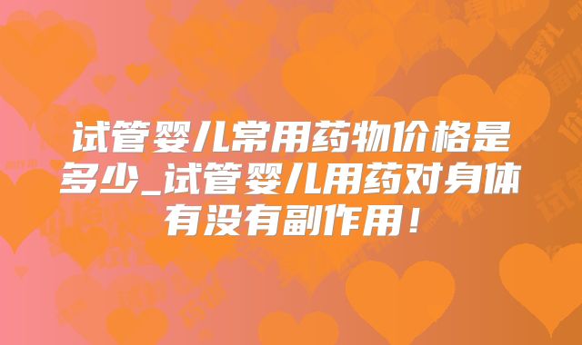 试管婴儿常用药物价格是多少_试管婴儿用药对身体有没有副作用！