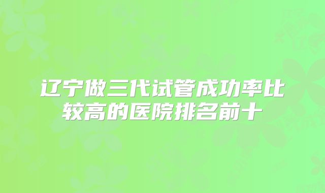 辽宁做三代试管成功率比较高的医院排名前十