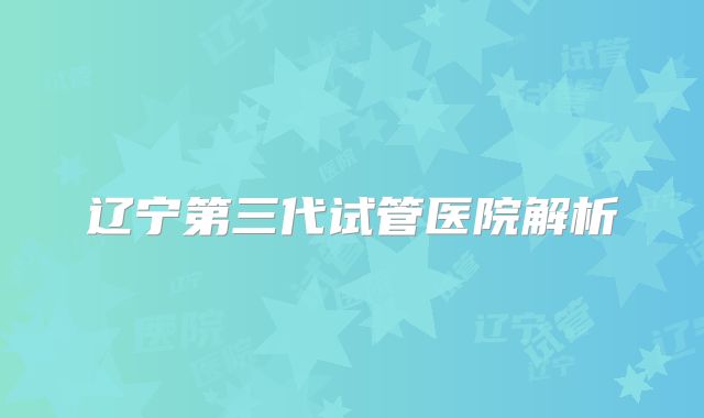 辽宁第三代试管医院解析
