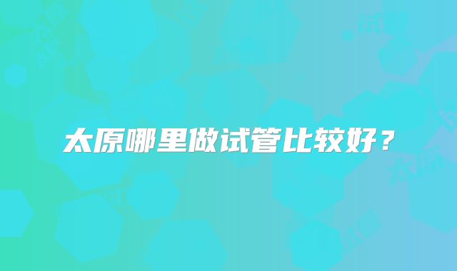 太原哪里做试管比较好?