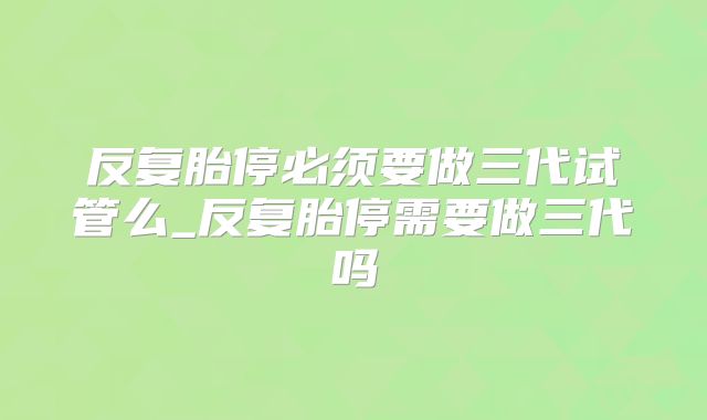 反复胎停必须要做三代试管么_反复胎停需要做三代吗