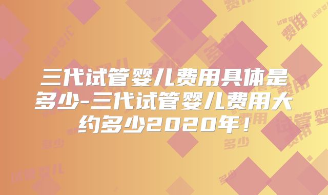 三代试管婴儿费用具体是多少-三代试管婴儿费用大约多少2020年!