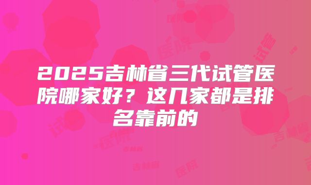 2025吉林省三代试管医院哪家好？这几家都是排名靠前的