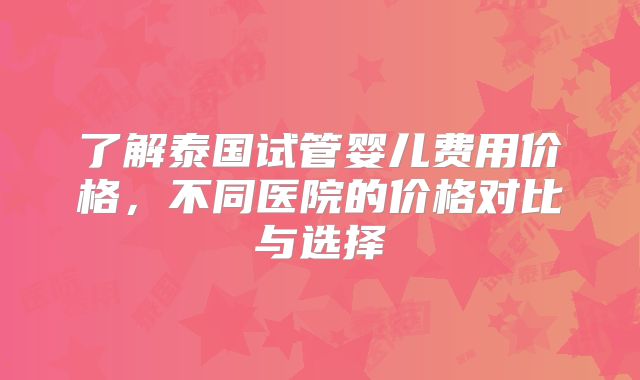 了解泰国试管婴儿费用价格，不同医院的价格对比与选择
