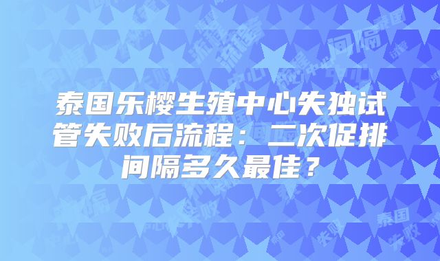 泰国乐樱生殖中心失独试管失败后流程：二次促排间隔多久最佳？