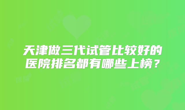 天津做三代试管比较好的医院排名都有哪些上榜？
