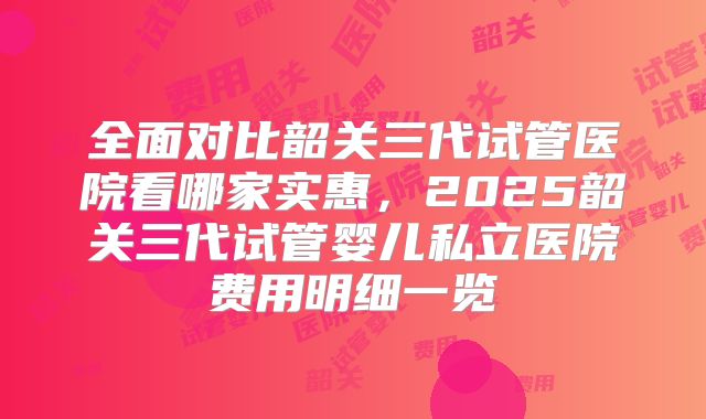 全面对比韶关三代试管医院看哪家实惠，2025韶关三代试管婴儿私立医院费用明细一览