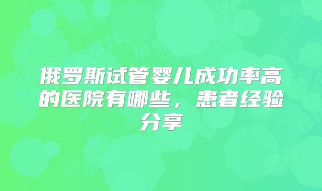 俄罗斯试管婴儿成功率高的医院有哪些，患者经验分享