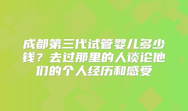 成都第三代试管婴儿多少钱?去过那里的人谈论他们的个人经历和感受