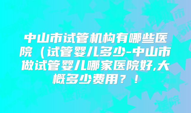 中山市试管机构有哪些医院（试管婴儿多少-中山市做试管婴儿哪家医院好,大概多少费用？！